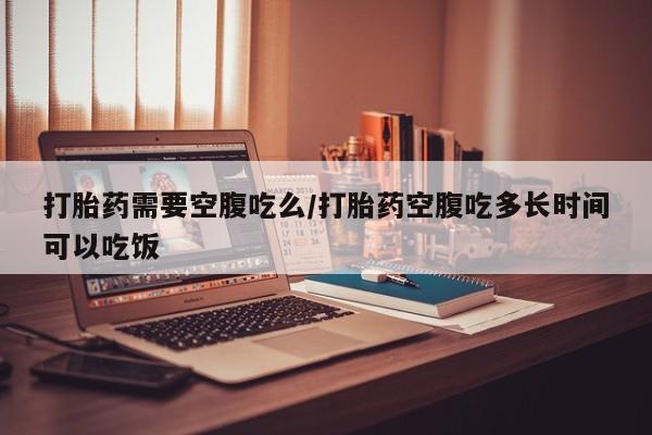 药流药如何购买打胎药需要空腹吃么/打胎药空腹吃多长时间可以吃饭