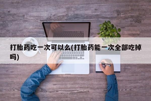药流药如何购买打胎药吃一次可以么(打胎药能一次全部吃掉吗)