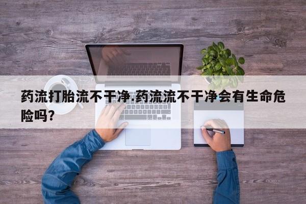 药流药如何购买药流打胎流不干净.药流流不干净会有生命危险吗？