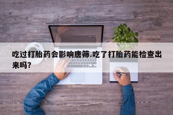药流药如何购买吃过打胎药会影响唐筛.吃了打胎药能检查出来吗？