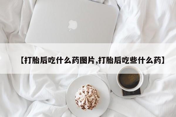 药流药如何购买【打胎后吃什么药图片,打胎后吃些什么药】
