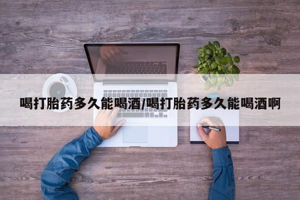 药流药如何购买喝打胎药多久能喝酒/喝打胎药多久能喝酒啊