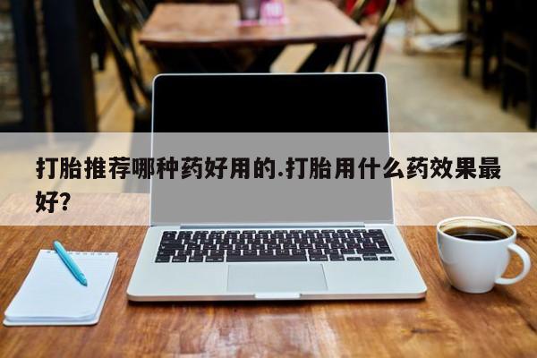药流药如何购买打胎推荐哪种药好用的.打胎用什么药效果最好？