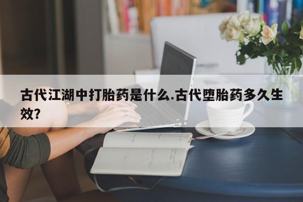药流药如何购买古代江湖中打胎药是什么.古代堕胎药多久生效？