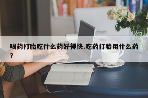 药流药如何购买喝药打胎吃什么药好得快.吃药打胎用什么药？