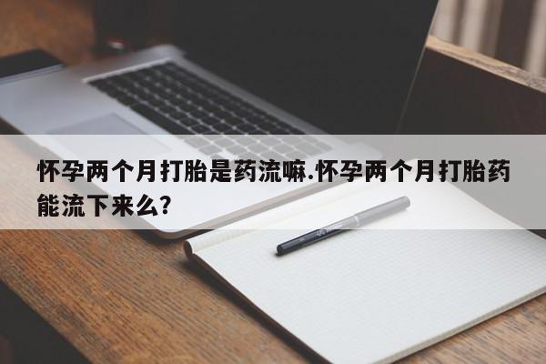 药流药如何购买怀孕两个月打胎是药流嘛.怀孕两个月打胎药能流下来么？