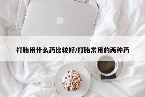 药流药如何购买打胎用什么药比较好/打胎常用的两种药