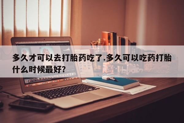 药流药如何购买多久才可以去打胎药吃了.多久可以吃药打胎什么时候最好？