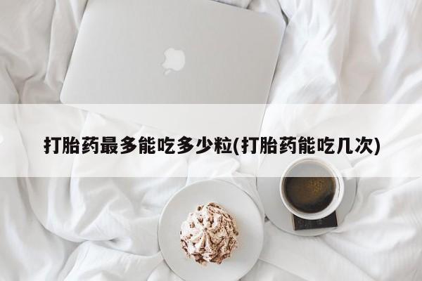 药流药如何购买打胎药最多能吃多少粒(打胎药能吃几次)