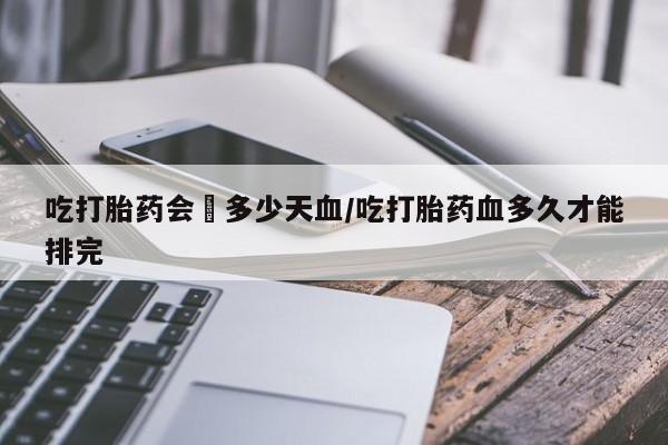 药流药如何购买吃打胎药会岀多少天血/吃打胎药血多久才能排完