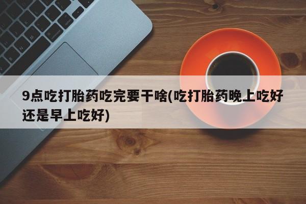药流药如何购买9点吃打胎药吃完要干啥(吃打胎药晚上吃好还是早上吃好)