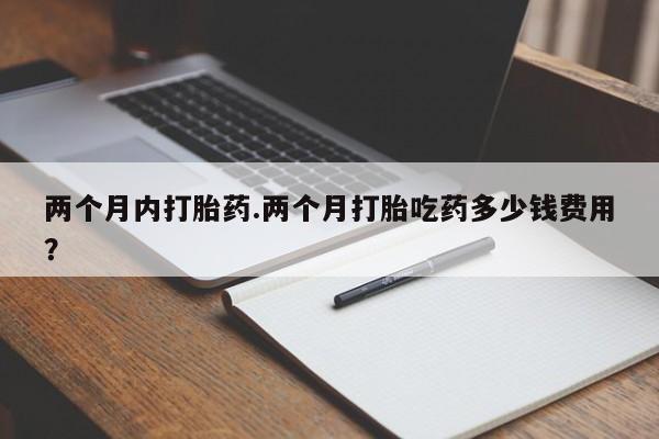 药流药如何购买两个月内打胎药.两个月打胎吃药多少钱费用？