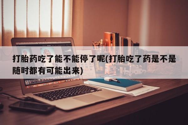 药流药如何购买打胎药吃了能不能停了呢(打胎吃了药是不是随时都有可能出来)