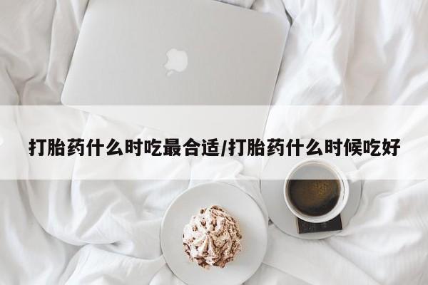 药流药如何购买打胎药什么时吃最合适/打胎药什么时候吃好