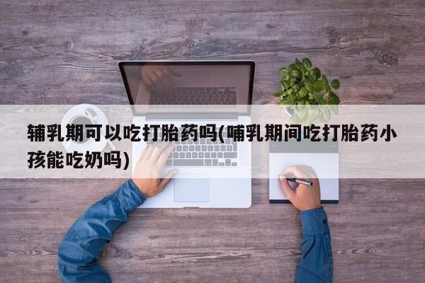 药流药如何购买辅乳期可以吃打胎药吗(哺乳期间吃打胎药小孩能吃奶吗)