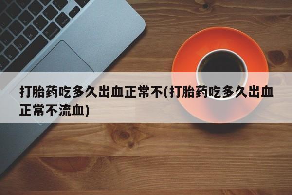 药流药如何购买打胎药吃多久出血正常不(打胎药吃多久出血正常不流血)