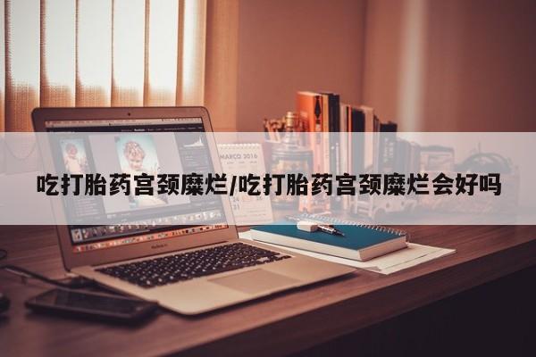 药流药如何购买吃打胎药宫颈糜烂/吃打胎药宫颈糜烂会好吗