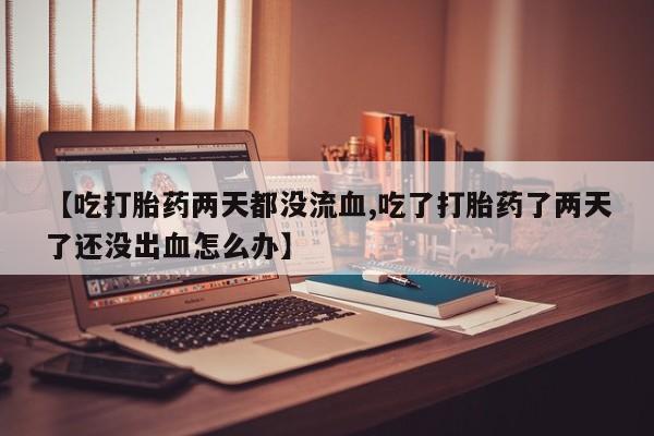 药流药如何购买【吃打胎药两天都没流血,吃了打胎药了两天了还没出血怎么办】