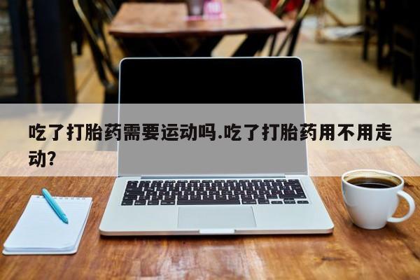 药流药如何购买吃了打胎药需要运动吗.吃了打胎药用不用走动？