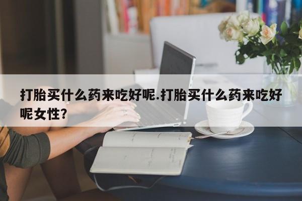 药流药如何购买打胎买什么药来吃好呢.打胎买什么药来吃好呢女性？
