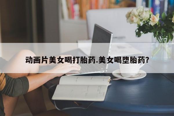 药流药如何购买动画片美女喝打胎药.美女喝堕胎药？