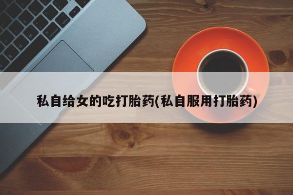 药流药如何购买私自给女的吃打胎药(私自服用打胎药)