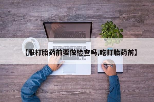 药流药如何购买【服打胎药前要做检查吗,吃打胎药前】