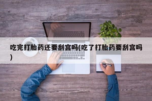 药流药如何购买吃完打胎药还要刮宫吗(吃了打胎药要刮宫吗)