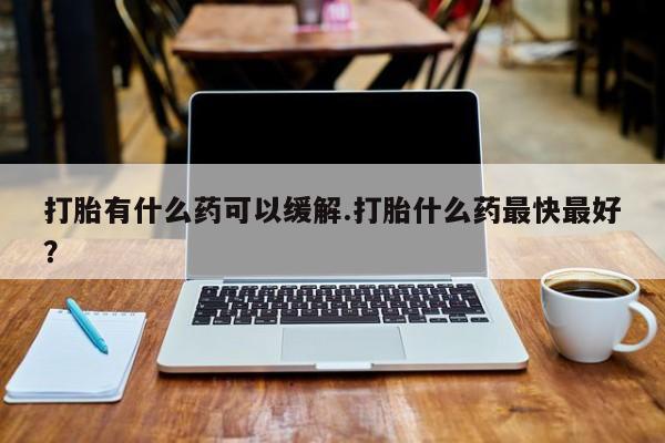 药流药如何购买打胎有什么药可以缓解.打胎什么药最快最好？