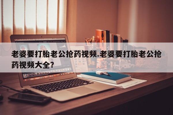 药流药如何购买老婆要打胎老公抢药视频.老婆要打胎老公抢药视频大全？