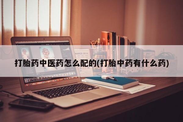 药流药如何购买打胎药中医药怎么配的(打胎中药有什么药)