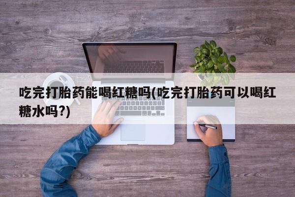 药流药如何购买吃完打胎药能喝红糖吗(吃完打胎药可以喝红糖水吗?)