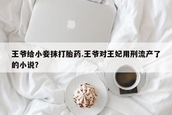 药流药如何购买王爷给小妾抹打胎药.王爷对王妃用刑流产了的小说？