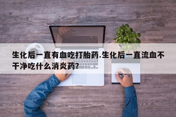 药流药如何购买生化后一直有血吃打胎药.生化后一直流血不干净吃什么消炎药？