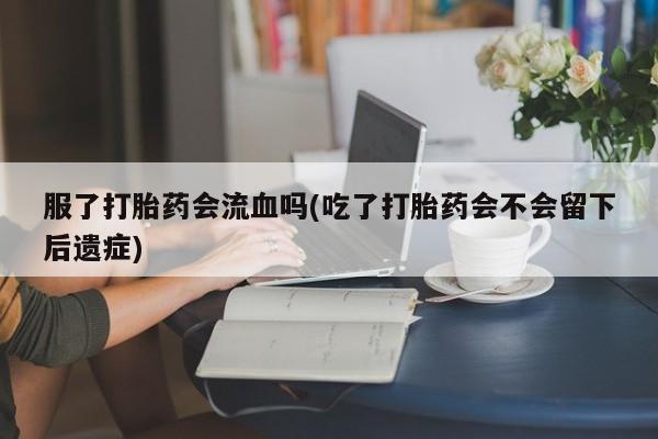 药流药如何购买服了打胎药会流血吗(吃了打胎药会不会留下后遗症)