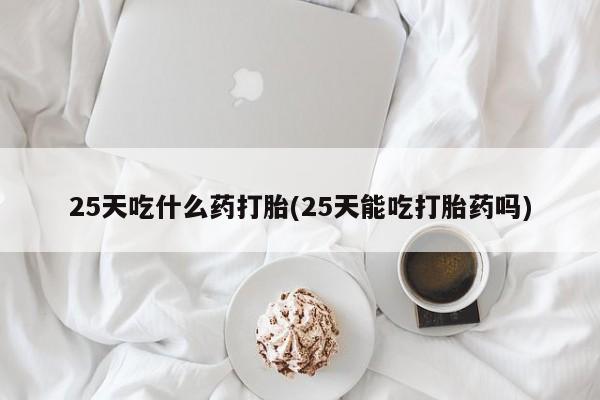 药流药如何购买25天吃什么药打胎(25天能吃打胎药吗)
