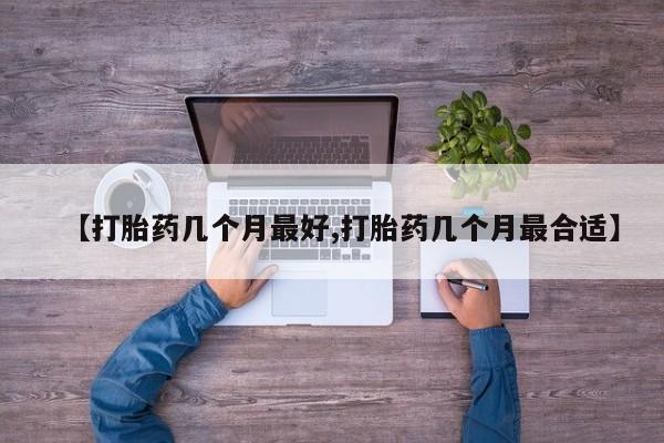 药流药如何购买【打胎药几个月最好,打胎药几个月最合适】