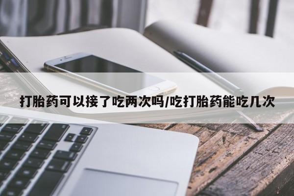 药流药如何购买打胎药可以接了吃两次吗/吃打胎药能吃几次