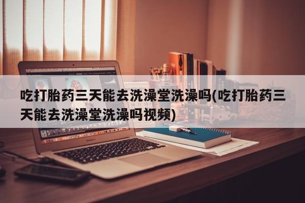 药流药如何购买吃打胎药三天能去洗澡堂洗澡吗(吃打胎药三天能去洗澡堂洗澡吗视频)