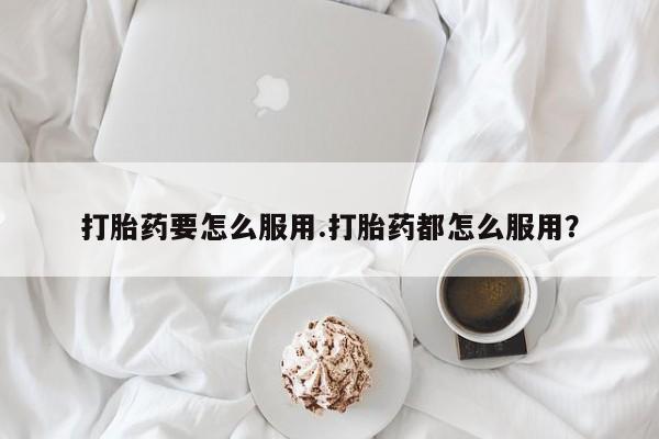 药流药如何购买打胎药要怎么服用.打胎药都怎么服用？