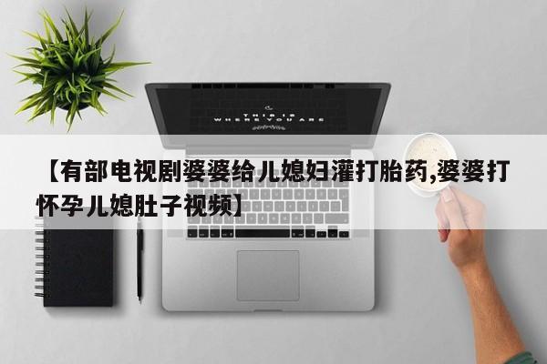 药流药如何购买【有部电视剧婆婆给儿媳妇灌打胎药,婆婆打怀孕儿媳肚子视频】