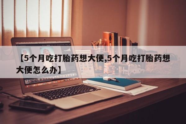 药流药如何购买【5个月吃打胎药想大便,5个月吃打胎药想大便怎么办】