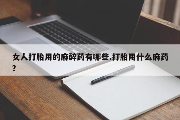 药流药如何购买女人打胎用的麻醉药有哪些.打胎用什么麻药？