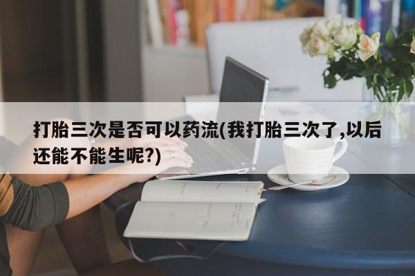 药流药如何购买打胎三次是否可以药流(我打胎三次了,以后还能不能生呢?)