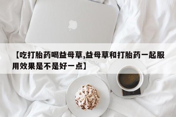 药流药如何购买【吃打胎药喝益母草,益母草和打胎药一起服用效果是不是好一点】