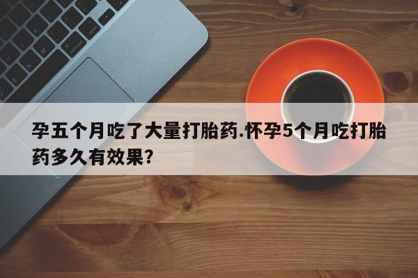 药流药如何购买孕五个月吃了大量打胎药.怀孕5个月吃打胎药多久有效果?