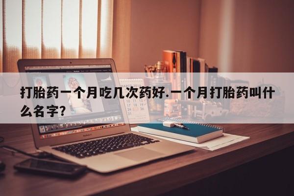 药流药如何购买打胎药一个月吃几次药好.一个月打胎药叫什么名字?