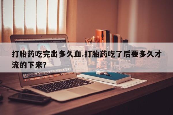 药流药如何购买打胎药吃完出多久血.打胎药吃了后要多久才流的下来？