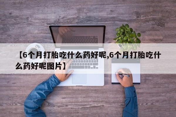 药流药如何购买【6个月打胎吃什么药好呢,6个月打胎吃什么药好呢图片】