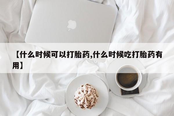 药流药如何购买【什么时候可以打胎药,什么时候吃打胎药有用】